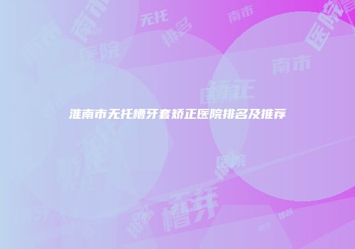 淮南市无托槽牙套矫正医院排名及推荐