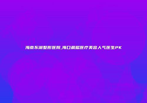 海南东湖整形医院,海口晨熙医疗美容人气医生PK