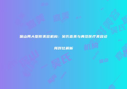 保山两大整形美容机构：吴氏嘉美与典范医疗美容诊所对比解析