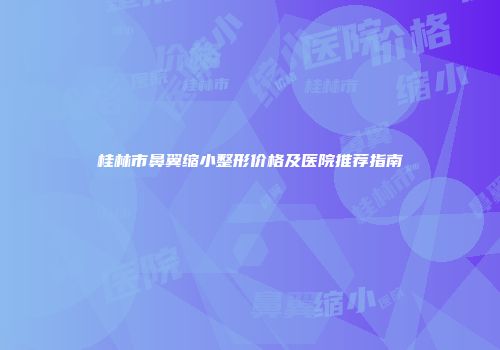 桂林市鼻翼缩小整形价格及医院推荐指南