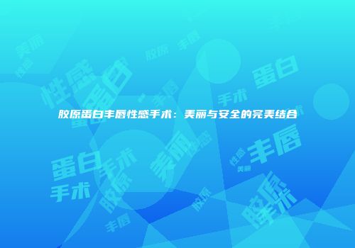 胶原蛋白丰唇性感手术：美丽与安全的完美结合