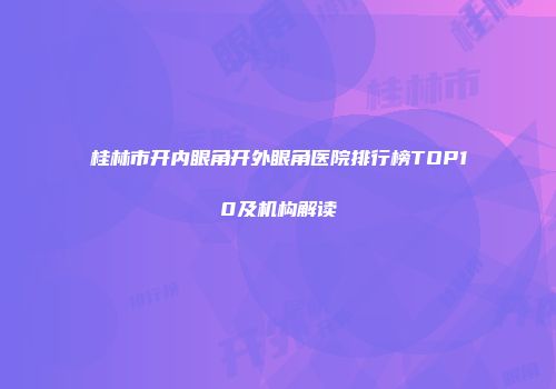 桂林市开内眼角开外眼角医院排行榜TOP10及机构解读