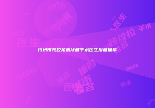 梅州市颈纹拉皮除皱手术医生排名推荐