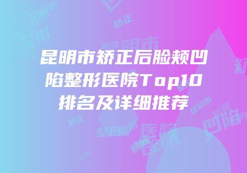 昆明市矫正后脸颊凹陷整形医院Top10排名及详细推荐