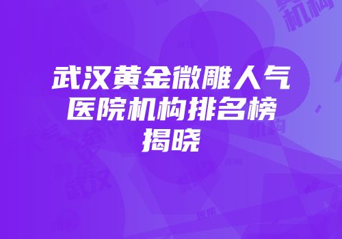 武汉黄金微雕人气医院机构排名榜揭晓