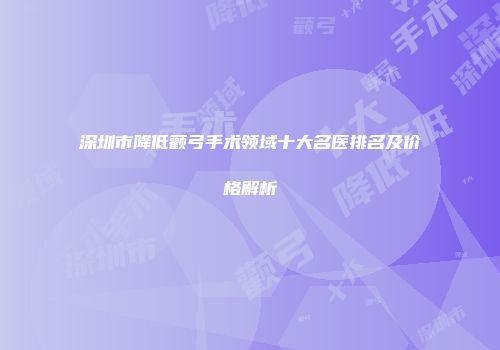 深圳市降低颧弓手术领域十大名医排名及价格解析