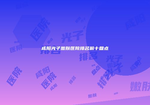 咸阳光子嫩肤医院排名前十盘点