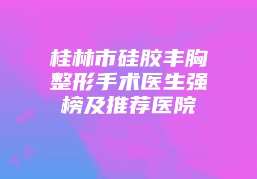 桂林市硅胶丰胸整形手术医生强榜及推荐医院