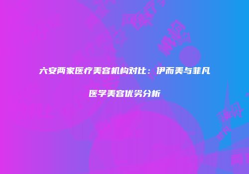 六安两家医疗美容机构对比：伊而美与菲凡医学美容优劣分析