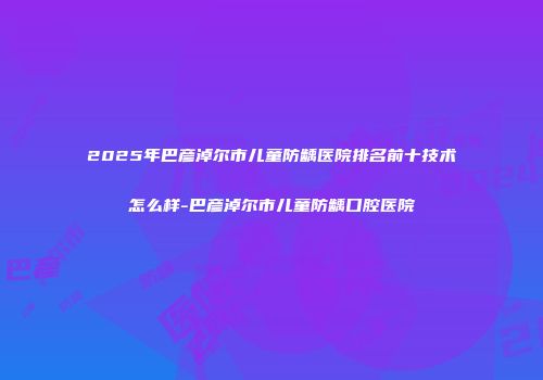 2025年巴彦淖尔市儿童防龋医院排名前十技术怎么样-巴彦淖尔市儿童防龋口腔医院