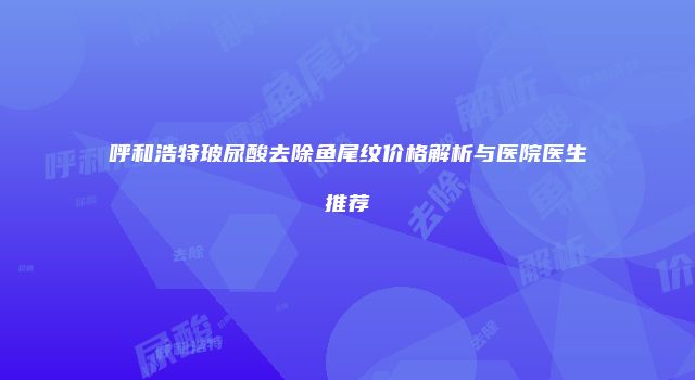 呼和浩特玻尿酸去除鱼尾纹价格解析与医院医生推荐