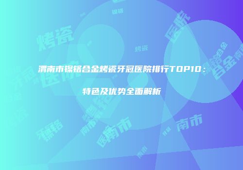 渭南市镍铬合金烤瓷牙冠医院排行TOP10：特色及优势全面解析