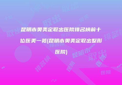 昆明市奥美定取出医院排名榜前十位医美一览(昆明市奥美定取出整形医院)