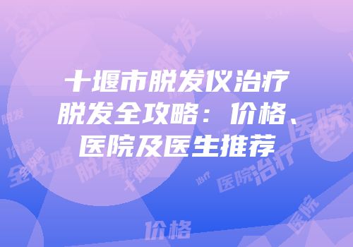 十堰市脱发仪治疗脱发全攻略：价格、医院及医生推荐