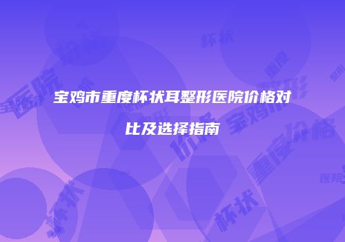 宝鸡市重度杯状耳整形医院价格对比及选择指南