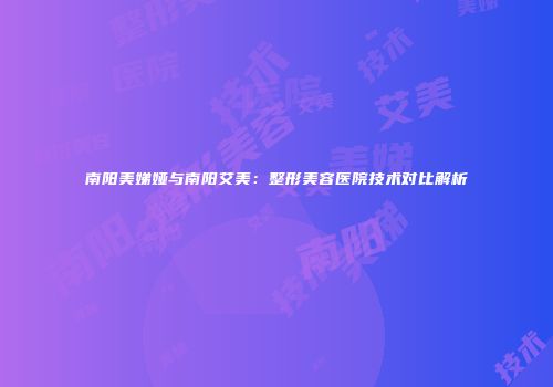 南阳美娣娅与南阳艾美：整形美容医院技术对比解析
