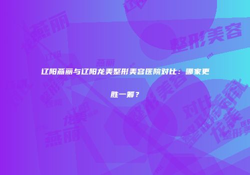 辽阳燕丽与辽阳龙美整形美容医院对比：哪家更胜一筹？