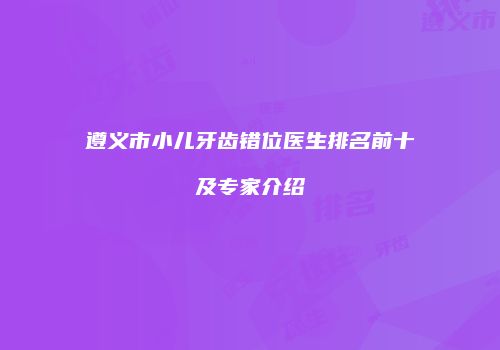 遵义市小儿牙齿错位医生排名前十及专家介绍