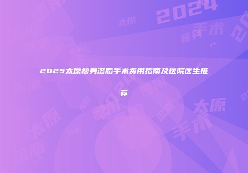 2025太原瘦身溶脂手术费用指南及医院医生推荐