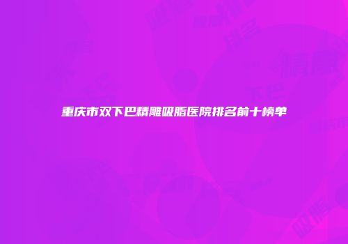 重庆市双下巴精雕吸脂医院排名前十榜单