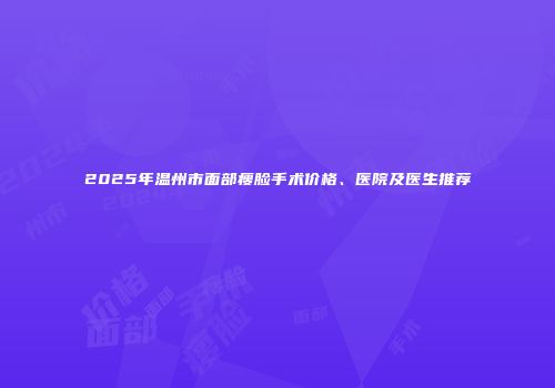 2025年温州市面部瘦脸手术价格、医院及医生推荐