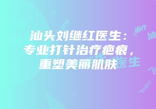 汕头刘继红医生：专业打针治疗疤痕，重塑美丽肌肤