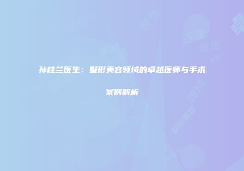 孙桂兰医生：整形美容领域的卓越医师与手术案例解析