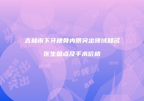 吉林市下牙槽骨内侧突出领域知名医生盘点及手术价格