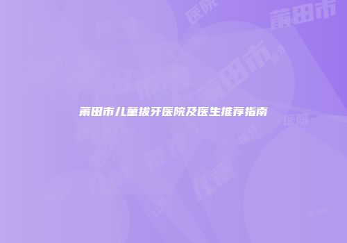 莆田市儿童拔牙医院及医生推荐指南