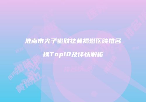 淮南市光子嫩肤祛黄褐斑医院排名榜Top10及详情解析