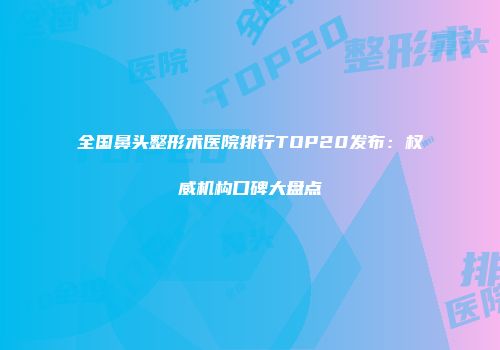 全国鼻头整形术医院排行TOP20发布：权威机构口碑大盘点