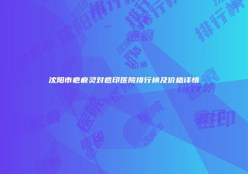 沈阳市疤痕灵对痘印医院排行榜及价格详情