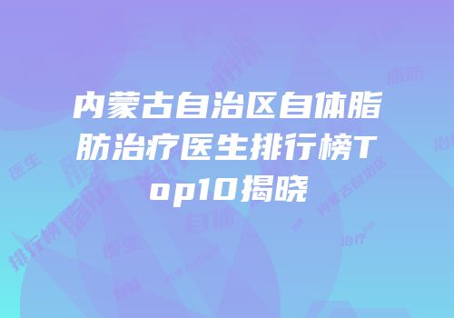 内蒙古自治区自体脂肪治疗医生排行榜Top10揭晓