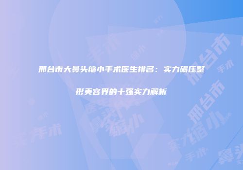 邢台市大鼻头缩小手术医生排名：实力碾压整形美容界的十强实力解析
