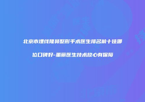 北京市埋线隆鼻整形手术医生排名前十佳哪位口碑好-董丽医生技术放心有保障
