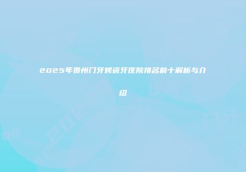 2025年贵州门牙烤瓷牙医院排名前十解析与介绍