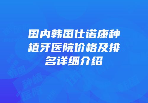 国内韩国仕诺康种植牙医院价格及排名详细介绍