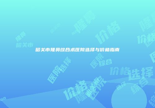 韶关市隆鼻综合术医院选择与价格指南