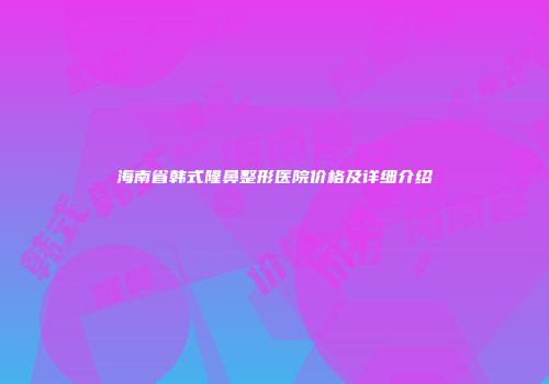 海南省韩式隆鼻整形医院价格及详细介绍