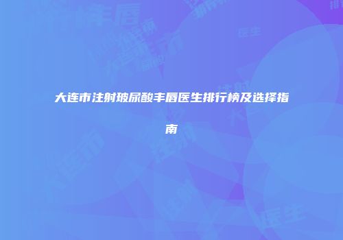 大连市注射玻尿酸丰唇医生排行榜及选择指南