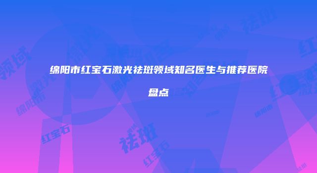 绵阳市红宝石激光祛斑领域知名医生与推荐医院盘点