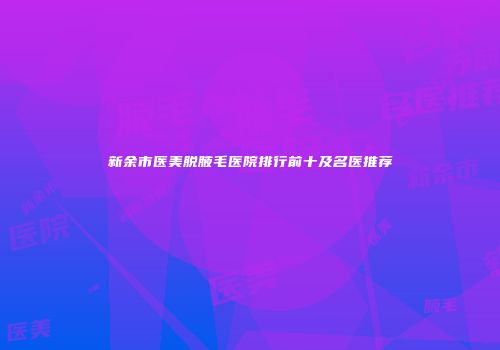 新余市医美脱腋毛医院排行前十及名医推荐