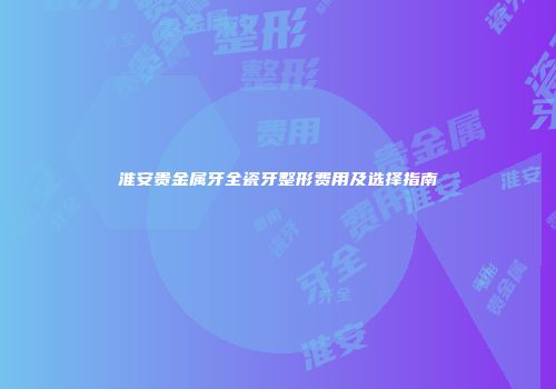 淮安贵金属牙全瓷牙整形费用及选择指南