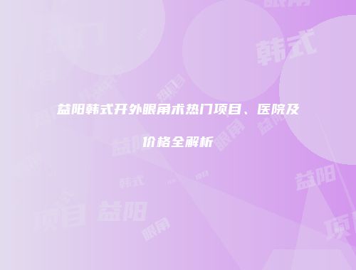 益阳韩式开外眼角术热门项目、医院及价格全解析