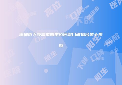 深圳市下颌高位阻生齿医院口碑排名前十揭晓