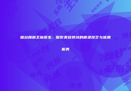 烟台良辰王新医生：整形美容领域的精湛技艺与优质服务