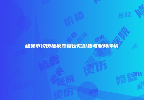 雅安市烫伤疤痕修复医院价格与服务详情