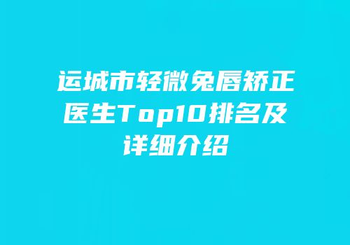 运城市轻微兔唇矫正医生Top10排名及详细介绍
