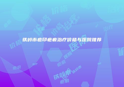 铁岭市痘印疤痕治疗价格与医院推荐
