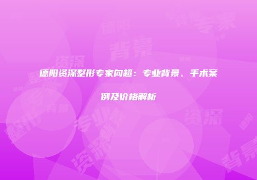 德阳资深整形专家向超：专业背景、手术案例及价格解析